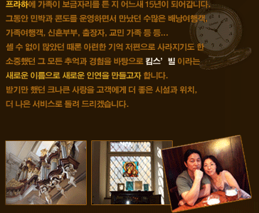 프라하에 가족이 보금자리를 튼 지 어느새 5년이 되어갑니다. 그동안 민박과 콘도를 운영하면서 수많은 배낭여행객, 가족여행객, 신혼부부, 출장자, 교민 가족등등...셀 수 없이 많았던 때론 아련한 기억 저편으로 사라지기도 한 소중했던 그 모든 추억과 경험을 바탕으로 킴스'빌 이라는 새로운 이름으로 새로운 인연을 만들고자 합니다. 받기만 했던 크나큰 사랑을 고객에게 더 좋은 시설과 위치, 더 나은 서비스로 돌려 드리겠습니다.