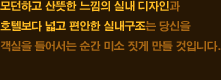 모던하고 산뜻한 느낌의 실내 디자인과 호텔보다 넓고 편안한 실내구조는 당신을 객실을 들어서는 순간 미소 짓게 만들 것입니다.